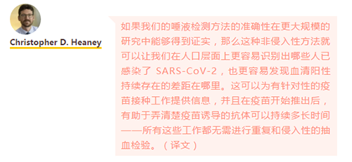 如果我们的唾液检测方法的准确性在更大规模的研究中能够得到证实，那么这种非侵入性方法就可以让我们在人口层面上更容易识别出哪些人已感染了 SARS-CoV-2，也更容易发现血清阳性持续存在的差距在哪里。